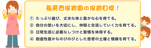 長房西保育園の保育目標！①たっぷり遊び、丈夫な体と豊かな心を育てる。②自分の思いを大切にし、仲間と生活していく力を育てる。③日常生活に必要なしつけと習慣を体得する。④創造性豊かなのびのびとした思想の土壌と情報を育てる。